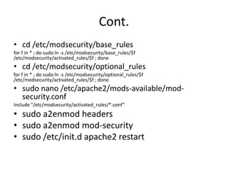 Cont.
• cd /etc/modsecurity/base_rules
for f in * ; do sudo ln -s /etc/modsecurity/base_rules/$f
/etc/modsecurity/activated_rules/$f ; done
• cd /etc/modsecurity/optional_rules
for f in * ; do sudo ln -s /etc/modsecurity/optional_rules/$f
/etc/modsecurity/activated_rules/$f ; done
• sudo nano /etc/apache2/mods-available/mod-
security.conf
Include "/etc/modsecurity/activated_rules/*.conf“
• sudo a2enmod headers
• sudo a2enmod mod-security
• sudo /etc/init.d apache2 restart
 