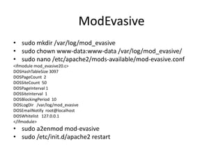 ModEvasive
• sudo mkdir /var/log/mod_evasive
• sudo chown www-data:www-data /var/log/mod_evasive/
• sudo nano /etc/apache2/mods-available/mod-evasive.conf
<ifmodule mod_evasive20.c>
DOSHashTableSize 3097
DOSPageCount 2
DOSSiteCount 50
DOSPageInterval 1
DOSSiteInterval 1
DOSBlockingPeriod 10
DOSLogDir /var/log/mod_evasive
DOSEmailNotify root@localhost
DOSWhitelist 127.0.0.1
</ifmodule>
• sudo a2enmod mod-evasive
• sudo /etc/init.d/apache2 restart
 