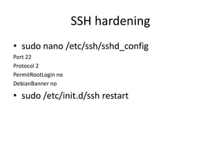 SSH hardening
• sudo nano /etc/ssh/sshd_config
Port 22
Protocol 2
PermitRootLogin no
DebianBanner no
• sudo /etc/init.d/ssh restart
 