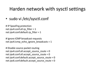 Harden network with sysctl settings
• sudo vi /etc/sysctl.conf
# IP Spoofing protection
net.ipv4.conf.all.rp_filter = 1
net.ipv4.conf.default.rp_filter = 1
# Ignore ICMP broadcast requests
net.ipv4.icmp_echo_ignore_broadcasts = 1
# Disable source packet routing
net.ipv4.conf.all.accept_source_route = 0
net.ipv6.conf.all.accept_source_route = 0
net.ipv4.conf.default.accept_source_route = 0
net.ipv6.conf.default.accept_source_route = 0
 