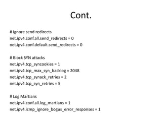 Cont.
# Ignore send redirects
net.ipv4.conf.all.send_redirects = 0
net.ipv4.conf.default.send_redirects = 0
# Block SYN attacks
net.ipv4.tcp_syncookies = 1
net.ipv4.tcp_max_syn_backlog = 2048
net.ipv4.tcp_synack_retries = 2
net.ipv4.tcp_syn_retries = 5
# Log Martians
net.ipv4.conf.all.log_martians = 1
net.ipv4.icmp_ignore_bogus_error_responses = 1
 