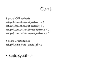 Cont.
# Ignore ICMP redirects
net.ipv4.conf.all.accept_redirects = 0
net.ipv6.conf.all.accept_redirects = 0
net.ipv4.conf.default.accept_redirects = 0
net.ipv6.conf.default.accept_redirects = 0
# Ignore Directed pings
net.ipv4.icmp_echo_ignore_all = 1
• sudo sysctl -p
 