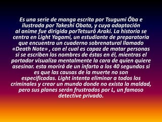 Es una serie de manga escrita por Tsugumi Ōba e
      ilustrada por Takeshi Obata, y cuya adaptación
  al anime fue dirigida porTetsurō Araki. La historia se
 centra en Light Yagami, un estudiante de preparatoria
   que encuentra un cuaderno sobrenatural llamado
 «Death Note» , con el cual es capaz de matar personas
  si se escriben los nombres de éstas en él, mientras el
portador visualiza mentalmente la cara de quien quiere
 asesinar. esta morirá de un infarto a los 40 segundos si
            es que las causas de la muerte no son
     especificadas. Light intenta eliminar a todos los
criminales y crear un mundo donde no exista la maldad,
    pero sus planes serán frustrados por L, un famoso
                      detective privado.
 