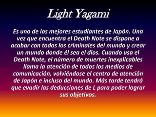 Light Yagami
 Es uno de los mejores estudiantes de Japón. Una
  vez que encuentra el Death Note se dispone a
acabar con todos los criminales del mundo y crear
  un mundo donde él sea el dios. Cuando usa el
 Death Note, el número de muertes inexplicables
     llama la atención de todos los medios de
 comunicación, volviéndose el centro de atención
 de Japón e incluso del mundo. Más tarde tendrá
que evadir las deducciones de L para poder lograr
                  sus objetivos.
 