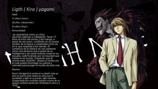 Ligth ( Kira ) yagami
Edad:
17 años ( inicio )
18 años ( desarrollo )
23 años ( final )
Personalidad:
se caracteriza como un chico
aburrido,valeroso e inteligente. Tiene 17
años al inicio del anime y del manga, a
pesar de ser joven, confiando en su propio
sentido de la lógica y creatividad como es
en lo que respecta a los demás. Al
comienzo de la historia se nos presenta
como una persona que a pesar de su
inteligencia y de sacar buenas notas en su
escuela, está frustrado por la iniquidad que
habita en el mundo. Creyendo que el
mundo está "podrido", desea un medio por
el cual puede promulgar su justicia y
voluntad para purgar el mundo de todo mal.
Muerte:
Ryuk ( shinigami) lo anota en su death note ya
que no quería estar todos los años que le
quedaban a ligth en la prisión, ligth estando
incapacitado por multiples balazos muere de un
ataque cardiaco dando por finalizada la obra y a
“Kira”
 