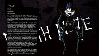 Ryuk
Edad:
indefinida
Personalidad:
Ryuk es diferente al resto de los Shinigami, los
cuales prefieren pasan la mayor parte de su tiempo
durmiendo o jugando, esto le aburre mucho, por lo
que decide buscar como entretenerse en el Mundo
Humano.
Otra característica muy significativa de Ryuk es el
amor que profesa a las manzanas, ya que las del
mundo shinigami son de un mal sabor y muy
arenosas, y por tanto estas le son muy jugosas.
Tanto las adora, que cuando pasa un tiempo sin
consumir ninguna, empieza a retorcerse y a
comportarse como una persona pequeña, debido al
enorme síndrome de abstinencia que experimenta.
Tiene un carácter sumamente especial para ser un
shinigami, puesto que es muy curioso y tiene
mucha iniciativa, algo realmente extraño en su
especie. Se puede decir que Ryuk no siente ningún
apego por nada, ya que se limita a hacer de mero
observador cuando Light, el humano al que queda
unido mediante el cuaderno, comienza a asesinar
indiscriminadamente a criminales y demás
personas que se opongan a su ideología, pero eso
si, cuando este último le manda a realizar alguna
acción, la cumple solo si considera que puede
seguir entreteniéndose.
De él se conocen pocos datos, de entre los cuales
se sabe que es macho, aunque se desconoce que
los Shinigami se puedan reproducir, y que ocupa el
nivel 6 dentro del ranking del mundo shinigami
 
