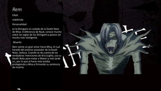 Rem
Edad:
indefinida
Personalidad:
es la Shinigami al cuidado de la Death Note
de Misa. A diferencia de Ryuk, conoce mucho
sobre las reglas de los Shinigami y parece ser
mucho más inteligente.
Muerte:
Rem siente un gran amor hacia Misa, el cual
heredó del anterior poseedor de la Death
Note, Jealous. Cuando se da cuenta de las
verdaderas intenciones de Kira (Light), usa su
Death Note para matar a Watari y más tarde
a L, por lo que al hacer esto estaba
protegiendo a Misa y firmando su sentencia
de muerte.
 