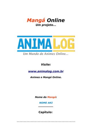 Mangá Online
             Um projeto...




                 Visite:

        www.animalog.com.br

         Animes e Mangá Online.




             Nome do Mangá:

               NOME AKI
               _________

               Capítulo:


------------------------------------------
 