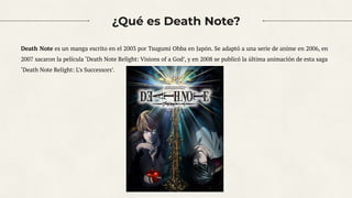 ¿Qué es Death Note?
Death Note es un manga escrito en el 2003 por Tsugumi Ohba en Japón. Se adaptó a una serie de anime en 2006, en
2007 sacaron la película ‘Death Note Relight: Visions of a God’, y en 2008 se publicó la última animación de esta saga
‘Death Note Relight: L’s Successors’.
2
 