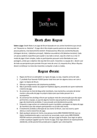 Death Note Regras
Sobre o jogo: Death Note é um jogo de fórum baseado em seu anime homônimo que simula
um "Assassino vs. Detetive". O jogo não é tão simples quanto parece ser descrevendo em
poucas palavras, mas basicamente existem: Kira(assassino), Misa (seu assistente),Ryuuku
(shinigami de kira), L(detetive principal) , N(detive secundário) e M (detetive terciário). Cada
um possui poderes específicos para ajudar o seu lado a vencer, seja ele o bem ou o mal. O
modo de jogar é bem simples, todos os participantes possuem certa liberdade em suas
postagens, ainda que o objetivo não seja tão livre assim. Inocentes e a equipe de L devem usar
de toda sua perspicácia para prender Kira por meio de uma L.A, enquanto Kira, Misa e Ryuuku
devem se disfarçar no meio dos inocentes e aniquilar a tudo e a todos.


                                 Regras Gerais:
    1. Regras do fórum se sobrepõem as regras do jogo, ou seja, respeito acima de tudo.
    2. É proibido ficar fazendo FLOOD (postar toda hora sem ter alguma coisa a ver com o
       jogo) no tópico do fórum.
    3. Ofensas e xingamentos são totalmente proibidos.
    4. Não é permitido revelar seu papel em hipótese alguma, provando ser quem realmente
       é dentro do jogo.
    5. As conversas no chat do blog serão inevitáveis, mas mantenha a sensatez de tentar
       manter a discussão do jogo no próprio tópico para que todos possam ler e
       acompanhar.
    6. As conversas fora do blog e fórum por qualquer meio de comunicação que não sejam
       pertinentes a equipe, ou que de alguma maneira seja prejudicial ao andamento do
       jogo são totalmente proibidas. E caso provado será devidamente punido.
    7. Enquanto o jogo estiver em andamento quem é proibido a postagem no tópico do jogo
       de membros que não estejam participando e ou já tido sido morto..
    8. É totalmente proibida a alteração do seu nome no fórum, caso isso ocorra, quem
       alterou o nome estará fora do jogo.
    9. Após qualquer pessoa ser morta, essa pessoa morta NÃO PODERÁ POSTAR mais no
       tópico imediatamente após a sua morte ser anunciada, assim como NÃO PODERÁ
       POSTAR nenhum comentário no tópico até que o jogo se finalize. Essa regra se aplica
       a todo e qualquer jogador que for morto no jogo. Essa regra deverá ser expressamente
       obedecida, sendo passível de punição para o jogador que a desrespeitar.
 