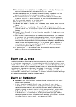 13. Caso Kira acabe matando o criador de uma L.A., o mesmo matará por 2 dias pessoas
       fictícias, independentemente de contra quem seja a L.A. aberta.
   14. Caso Kira mate o criador de uma L.A já cancelada, o mesmo matará por 1 dia uma
       pessoa fictícia, independentemente de contra quem foi a L.A. aberta.
   15. Caso Kira mate o criador de uma L.A, a mesma será invalidada, sendo necessária a
       criação de uma nova L.A, ainda que possam ser utilizados os mesmos argumentos.
   16. Uma L.A fechada só poderá ser cancelada por N.
   17. L.A’s não podem ser criadas contra si mesmo.
   18. Se uma L.A se fechar e o acusado da L.A. não for kira, todos morrem menos Ryuuku e
       Remu.
   19. Se uma L.A em que a acusação seja à Kira e a vítima for misa e a mesma estiver,
       portanto o death note, ela não é presa e quem assinou a L.A juntamente com o criador
       morrem.
   20. Se a L.A. expirar dentro de 48 horas e Kira matar seu criador, ele não precisará matar
       pessoas fictícias.
   21. Caso uma L.A acusando de a vítima de Kira e essa pessoa for mesmo Kira, Kira é preso
       e se o mesmo tiver com o Death Note o jogo acaba naquele momento que a L.A foi
       fechada. Caso Kira não esteja com o death note, Kira é preso, porém o shinigami dá
       prossedimento ao jogo. Fazendo assim o povo entender que deverá pegar misa misa
       agora... E todas as pessoas que assinaram a L.A pra prender kira fica sã e salva. O
       mesmo acontece com misa, se uma L.A acusando de misa se fechar contra ela a
       mesma vai presa perdendo todos os poderes.
   22. A prisão feita por L.A é permanente. É dado tal como morte, a pessoa perde os
       poderes e não posta mais no tópico do jogo...




Regra dos 30 min.:
Toda e quaisquer ação consecutiva com outra num período de 30 minutos, será considerado
ao mesmo tempo, anulando ambas. Porém, caso 3 ou mais ações interligadas ocorram neste
período de tempo, a ação que tiver mais ações a seu favor, prevalecerá. Exemplo: Kira mata às
12h15min, L usa seguro às 12h30min na vítima. Kira não matou, mas o log do seguro de L não
é postado, tanto quanto a morte. Exemplo 2: M rouba às 15h30min, Kira transfere às
15h50min, Jogador X abre uma L.A contra Kira às 16h10min. Como há duas situações que
favorecem a M e somente um que favorece Kira, M conseguiu realizar seu roubo.PS: Esta regra
só é valida caso o shiningami ainda não tenha visto a ação.


Regra de Inatividade:
   •   Inocentes: Todos os inocentes que ficarem mais de 48 horas sem postar no tópico
       morrerão por inatividade.
   •   L: Caso L não utilize seu poder durante o jogo inteiro, ele não estará sujeito a
       inatividade. Caso L fique inativo como jogador(postando no tópico) por 48 horas,
       perderá seus poderes e outra pessoa ocupará seu posto sem que o mesmo saiba.
       Desta forma, ele se tornará um inocente estando sujeito a sua regra de inatividade.
   •   N: Caso N não utilize seu poder durante o jogo inteiro, ele não estará sujeito a
       inatividade. Caso N fique inativo como jogador(postando no tópico) por 48 horas,
       perderá seus poderes, porém, ninguém assumirá seu papel. Desta forma, o mesmo se
       tornará um inocente estando sujeito a sua regra de inatividade.
 