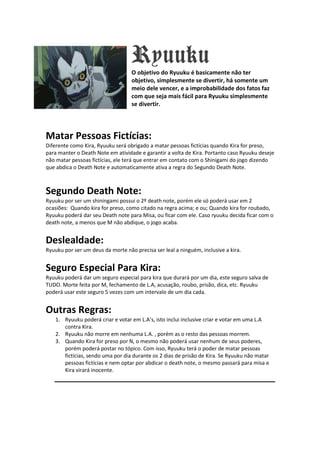 Ryuuku
                                   O objetivo do Ryuuku é basicamente não ter
                                   objetivo, simplesmente se divertir, há somente um
                                   meio dele vencer, e a improbabilidade dos fatos faz
                                   com que seja mais fácil para Ryuuku simplesmente
                                   se divertir.




Matar Pessoas Fictícias:
Diferente como Kira, Ryuuku será obrigado a matar pessoas fictícias quando Kira for preso,
para manter o Death Note em atividade e garantir a volta de Kira. Portanto caso Ryuuku deseje
não matar pessoas fictícias, ele terá que entrar em contato com o Shinigami do jogo dizendo
que abdica o Death Note e automaticamente ativa a regra do Segundo Death Note.



Segundo Death Note:
Ryuuku por ser um shiningami possui o 2º death note, porém ele só poderá usar em 2
ocasiões: Quando kira for preso, como citado na regra acima; e ou; Quando kira for roubado,
Ryuuku poderá dar seu Death note para Misa, ou ficar com ele. Caso ryuuku decida ficar com o
death note, a menos que M não abdique, o jogo acaba.


Deslealdade:
Ryuuku por ser um deus da morte não precisa ser leal a ninguém, inclusive a kira.


Seguro Especial Para Kira:
Ryuuku poderá dar um seguro especial para kira que durará por um dia, este seguro salva de
TUDO. Morte feita por M, fechamento de L.A, acusação, roubo, prisão, dica, etc. Ryuuku
poderá usar este seguro 5 vezes com um intervalo de um dia cada.


Outras Regras:
    1. Ryuuku poderá criar e votar em L.A’s, isto inclui inclusive criar e votar em uma L.A
       contra Kira.
    2. Ryuuku não morre em nenhuma L.A. , porém as o resto das pessoas morrem.
    3. Quando Kira for preso por N, o mesmo não poderá usar nenhum de seus poderes,
       porém poderá postar no tópico. Com isso, Ryuuku terá o poder de matar pessoas
       fictícias, sendo uma por dia durante os 2 dias de prisão de Kira. Se Ryuuku não matar
       pessoas fictícias e nem optar por abdicar o death note, o mesmo passará para misa e
       Kira virará inocente.
 