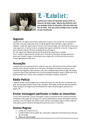 L-Lawliet:
                                   Lawliet terá o dever de descobrir quem é Kira, no
                                   decorrer de todo o jogo. Mestre dos disfarces, terá
                                   que proteger todos os inocentes, além de evitar que
                                   Kira te mate. Para que assim consiga trazer o mundo
                                   em paz novamente.




Seguros:
L poderá dar um seguro normal para cada pessoa in game, uma vez por dia, com duração de
até 3 dias, caso seja usado para salvar a vida de alguém nesse período, o seguro perde a
validade. L pode dar seguro para si mesmo, cinco vezes por jogo, com intervalo de um dia. (Ex:
L deu seguro em si mesmo no dia 1, só poderá dar seguro novamente no dia 3). O seguro de L
para si mesmo vale por 24 horas contando da hora do seguro.
Se L der seguro para alguma pessoa ele não poderá dar seguro para si mesmo.
Para L mandar o seguro deverá mandar uma e-mail para o shiningami do jogo indicando a
quem quer mandar o seguro. Vale lembrar que o seguro de L só salva de mortes comuns,
mortes agendadas ele não salva.


Acusação:
L poderá acusar uma pessoa de kira a cada dia, para isso, não deverá ter feito nenhuma ação
durante o dia e deverá mandar um e-mail para o shiningami acusando uma pessoa, caso o
resultado seja negativo, nada acontece, mas caso o resultado seja positivo o jogo não acabou,
e somente após 2 dias (contando com o dia da acusação) M poderá roubar o death note ou N
poderá prender kira. Porém, uma L.A poderá ser fechada a qualquer momento.


Rádio Polícia:
L poderá mandar uma mensagem para a rádio polícia por dia, isto não será considerado uma
ação. Na mensagem poderá conter toda e qualquer informação, desde que não seja explícita.
Toda e qualquer mensagem que fale diretamente: Papeis de personagem, pessoas com
seguro, etc.


Enviar mensagem particular a todos os inocentes:
L será o único permitido a enviar mensagem a todos os inocentes de uma maneira particular,
mandando a mensagem pro shinigami e o mesmo distribuindo a mesma mensagem a todos os
inocentes. Essa mensagem não poderá conter nomes e nem papéis. Segue a mesma regra da
rádio policia, porém somente será algo bem particular entre L e inocentes.


Outras Regras:
   1. L pode criar e votar em L.A.s
   2. L poderá abdicar do seu poder de L, passando o cargo para outra pessoa que não seja
      da sua equipe.
   3. Deixar seu último legado.
 