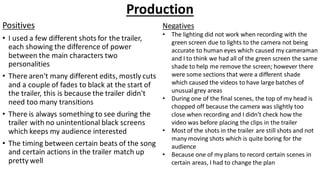 Production
Positives
• I used a few different shots for the trailer,
each showing the difference of power
between the main characters two
personalities
• There aren't many different edits, mostly cuts
and a couple of fades to black at the start of
the trailer, this is because the trailer didn't
need too many transitions
• There is always something to see during the
trailer with no unintentional black screens
which keeps my audience interested
• The timing between certain beats of the song
and certain actions in the trailer match up
pretty well
Negatives
• The lighting did not work when recording with the
green screen due to lights to the camera not being
accurate to human eyes which caused my cameraman
and I to think we had all of the green screen the same
shade to help me remove the screen; however there
were some sections that were a different shade
which caused the videos to have large batches of
unusual grey areas
• During one of the final scenes, the top of my head is
chopped off because the camera was slightly too
close when recording and I didn't check how the
video was before placing the clips in the trailer
• Most of the shots in the trailer are still shots and not
many moving shots which is quite boring for the
audience
• Because one of my plans to record certain scenes in
certain areas, I had to change the plan
 
