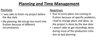 Planning and Time Management
Positives
• I was able to finish my project before
the due date
• My planning did not go too much into
fruition because of different
circumstances
Negatives
• Due to some plans not coming to
fruition because of specific problems,
I had to change plans and ideas, so
the project is done by the due date
• I wasn't able to get recordings done
during most of the production time
due to bad planning
 