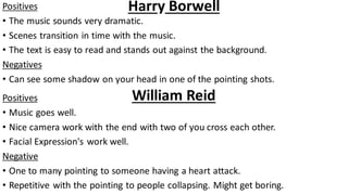 Harry BorwellPositives
• The music sounds very dramatic.
• Scenes transition in time with the music.
• The text is easy to read and stands out against the background.
Negatives
• Can see some shadow on your head in one of the pointing shots.
William ReidPositives
• Music goes well.
• Nice camera work with the end with two of you cross each other.
• Facial Expression's work well.
Negative
• One to many pointing to someone having a heart attack.
• Repetitive with the pointing to people collapsing. Might get boring.
 