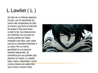 L Lawliet ( L )
Se trata de un brillante detective
privado, que ha descifrado los
casos más complicados de todo
el mundo y que tiene la intención
de atrapar a Kira para hacer
cumplir la ley. Sus deducciones
son brillantes. Es conocido en
muchos países por haber
trabajado para ellos, pero nadie
conoce su verdadera identidad ni
su rostro. Por su misma
genialidad es una persona
bastante depravada. Se
caracteriza por sus grandes ojos
siempre con ojeras, su cabello
largo, negro y alborotado, comer
muchos dulces los cuales dice
que lo hacen razonar mejor
 