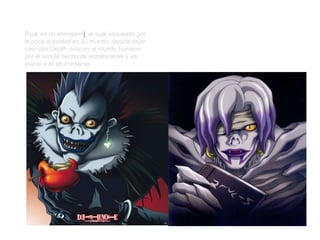 Ryuk
Ryuk es un shinigamii, el cual asqueado por
la poca actividad en su mundo, decide dejar
caer una Death note en el mundo humano,
por el simple hecho de entretenerse y así
atacar a el aburrimiento.
Rem
Rem (レム Remu) es la Shinigami al cuidado
de la Death Note de Misa. A diferencia de
Ryuk, conoce mucho sobre las reglas de los
Shinigami y parece mucho más inteligente.
 
