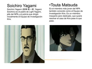 Soichiro Yagami
Soichiro Yagami (夜神 総一郎, Yagami
Soichiro) es el padre de Light Yagami,
jefe del NPA y el policía que dirigió
inicialmente el Equipo de Investigación
Kira.
•Touta Matsuda
Es el miembro más joven del NPA
también conocido como el Equipo de
Investigación Kira. Es un miembro
inexperto pero dedicado, que quiere
resolver el caso de Kira pase lo que
pase.
 