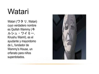 Watari
Watari (ワタリ, Watari)
cuyo verdadero nombre
es Quillsh Wammy (キ
ルシュ・ワイミー,
Kirushu Waimī), es el
ayudante y mayordomo
de L, fundador de
Wammy's House, un
orfanato para niños
superdotados.
 