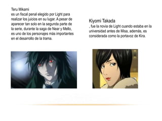 Teru Mikami
es un fiscal penal elegido por Light para
realizar los juicios en su lugar. A pesar de
aparecer tan solo en la segunda parte de
la serie, durante la saga de Near y Mello,
es uno de los personajes más importantes
en el desarrollo de la trama.
Kiyomi Takada
, fue la novia de Light cuando estaba en la
universidad antes de Misa, además, es
considerada como la portavoz de Kira.
 