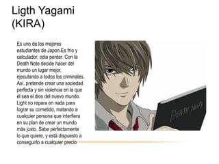 Ligth Yagami
(KIRA)
Es uno de los mejores
estudiantes de Japon.Es frío y
calculador, odia perder. Con la
Death Note decide hacer del
mundo un lugar mejor,
ejecutando a todos los criminales.
Así, pretende crear una sociedad
perfecta y sin violencia en la que
él sea el dios del nuevo mundo.
Light no repara en nada para
lograr su cometido, matando a
cualquier persona que interfiera
en su plan de crear un mundo
más justo. Sabe perfectamente
lo que quiere, y está dispuesto a
conseguirlo a cualquier precio
 