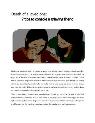 Death of a loved one:
7 tips to console a grieving friend
Death is an inevitable reality of life and no matter how much we hate it we have to face it someday.
Loss of a family member can make you really feel sad for a long time and it really becomes difficult
to get out of the situation of grief when there is nobody around you to show their condolence and
remind you about the pleasant memories of the departed. If you have ever gone through the feeling
of losing a special family member who was really close to your heart, or a friend who was always
near you, it is really difficult to accept their absence and you will really feel lonely without them
until someone shows his affection and care to you.
There is a number of people who want to help their friends get out of the situation of grief and
sadness but they don’t know how to do it. Most of the people try to make them happy and cheer
up by reminding them about the positive memories of the deceased but it is not a good thing to do
at all because it will do nothing more than putting them under more and more pressure.
 