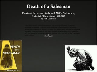 Death of a Salesman
Contrast between 1940s and 2000s Salesmen,
             And a brief history from 1880-2013
                           By Josh Deutscher


  “And it’s a measly manner of existence. To get on that subway on the hot
  mornings in summer. To devote your whole life to keeping stock, or making
  phone calls, or selling or buying. To suffer fifty weeks of the year for the sake of a
  two-week vacation, when all you really desire is to be outdoors, with your shirt
  off. And always to have to get ahead of the next fella. And still — that’s how you
  build a future.”
 