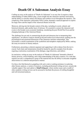 Death Of A Salesman Analysis Essay
Crafting an essay on the analysis of "Death of a Salesman" is no easy feat. It requires a deep
understanding of Arthur Miller's play, a keen insight into the characters and their motivations,
and the ability to critically analyze the themes and symbols woven throughout the narrative. The
complexity of the characters, particularly Willy Loman, demands a nuanced approach to explore
his tragic flaws and the impact of the American Dream on his life.
Moreover, delving into the broader context of the play, including its social, cultural, and
historical elements, adds another layer of intricacy. It's essential to connect the characters and
events to the broader socio-economic backdrop, considering the post-World War II era and the
changing landscape of the American Dream.
The challenge lies not only in summarizing the plot and characters but in interpreting their
significance. An effective analysis should go beyond surface-level observations, probing into the
psychological and emotional dimensions of the characters and their relationships. This
necessitates a careful examination of the symbolism and metaphors employed by Miller, making
the essay an exercise in literary analysis.
Furthermore, presenting a coherent argument and supporting it with evidence from the text is
crucial. Each claim and interpretation should be backed by specific examples from the play,
requiring a meticulous examination of the dialogue, stage directions, and subtext.
In conclusion, writing an essay on the analysis of "Death of a Salesman" demands a blend of
literary prowess, critical thinking, and a deep understanding of the play's nuances. It's a task that
requires not only a comprehensive grasp of the material but also the ability to articulate insightful
observations in a coherent and persuasive manner.
For those who find themselves grappling with such a task or seeking assistance in exploring
other literary analyses, a variety of resources, including professional writing services, can provide
valuable support. One such option is HelpWriting.net, where similar essays and a wealth of
other academic writing services can be accessed to facilitate the process of crafting thoughtful
and well-structured analyses.
Death Of A Salesman Analysis EssayDeath Of A Salesman Analysis Essay
 