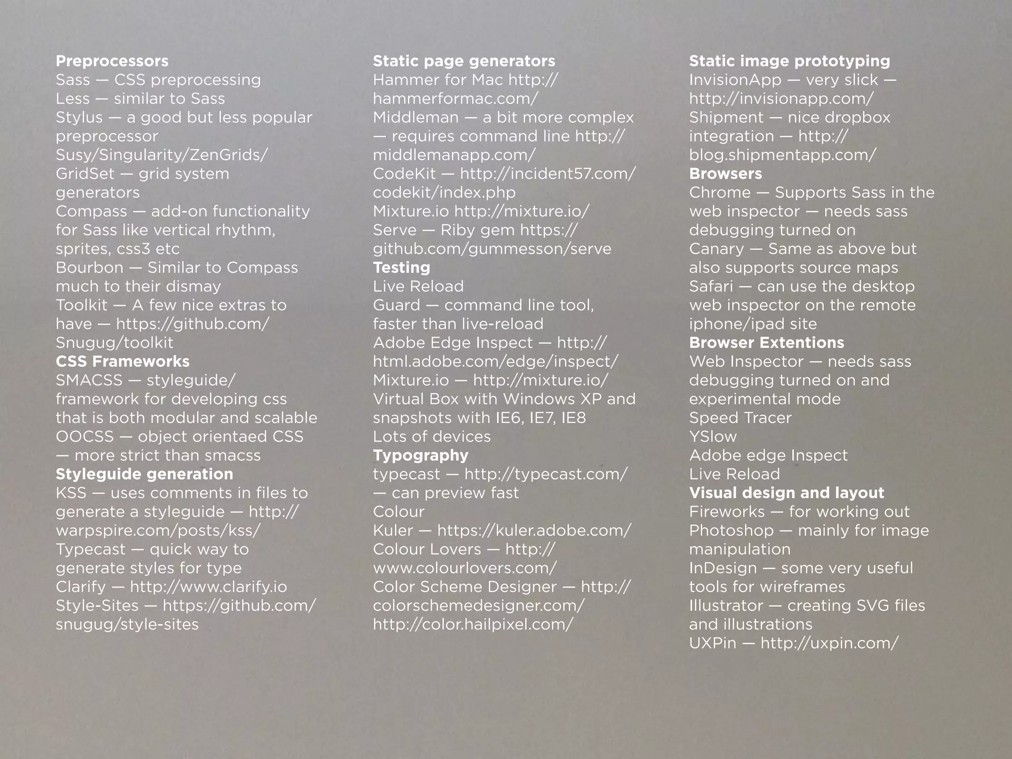 Preprocessors                       Static page generators             Static image prototyping
Sass — CSS preprocessing            Hammer for Mac http://             InvisionApp — very slick —
Less — similar to Sass              hammerformac.com/                  http://invisionapp.com/
Stylus — a good but less popular    Middleman — a bit more complex     Shipment — nice dropbox
preprocessor                        — requires command line http://    integration — http://
Susy/Singularity/ZenGrids/          middlemanapp.com/                  blog.shipmentapp.com/
GridSet — grid system               CodeKit — http://incident57.com/   Browsers
generators                          codekit/index.php                  Chrome — Supports Sass in the
Compass — add-on functionality      Mixture.io http://mixture.io/      web inspector — needs sass
for Sass like vertical rhythm,      Serve — Riby gem https://          debugging turned on
sprites, css3 etc                   github.com/gummesson/serve         Canary — Same as above but
Bourbon — Similar to Compass        Testing                            also supports source maps
much to their dismay                Live Reload                        Safari — can use the desktop
Toolkit — A few nice extras to      Guard — command line tool,         web inspector on the remote
have — https://github.com/          faster than live-reload            iphone/ipad site
Snugug/toolkit                      Adobe Edge Inspect — http://       Browser Extentions
CSS Frameworks                      html.adobe.com/edge/inspect/       Web Inspector — needs sass
SMACSS — styleguide/                Mixture.io — http://mixture.io/    debugging turned on and
framework for developing css        Virtual Box with Windows XP and    experimental mode
that is both modular and scalable   snapshots with IE6, IE7, IE8       Speed Tracer
OOCSS — object orientaed CSS        Lots of devices                    YSlow
— more strict than smacss           Typography                         Adobe edge Inspect
Styleguide generation               typecast — http://typecast.com/    Live Reload
KSS — uses comments in files to     — can preview fast                 Visual design and layout
generate a styleguide — http://     Colour                             Fireworks — for working out
warpspire.com/posts/kss/            Kuler — https://kuler.adobe.com/   Photoshop — mainly for image
Typecast — quick way to             Colour Lovers — http://            manipulation
generate styles for type            www.colourlovers.com/              InDesign — some very useful
Clarify — http://www.clarify.io     Color Scheme Designer — http://    tools for wireframes
Style-Sites — https://github.com/   colorschemedesigner.com/           Illustrator — creating SVG files
snugug/style-sites                  http://color.hailpixel.com/        and illustrations
                                                                       UXPin — http://uxpin.com/
 