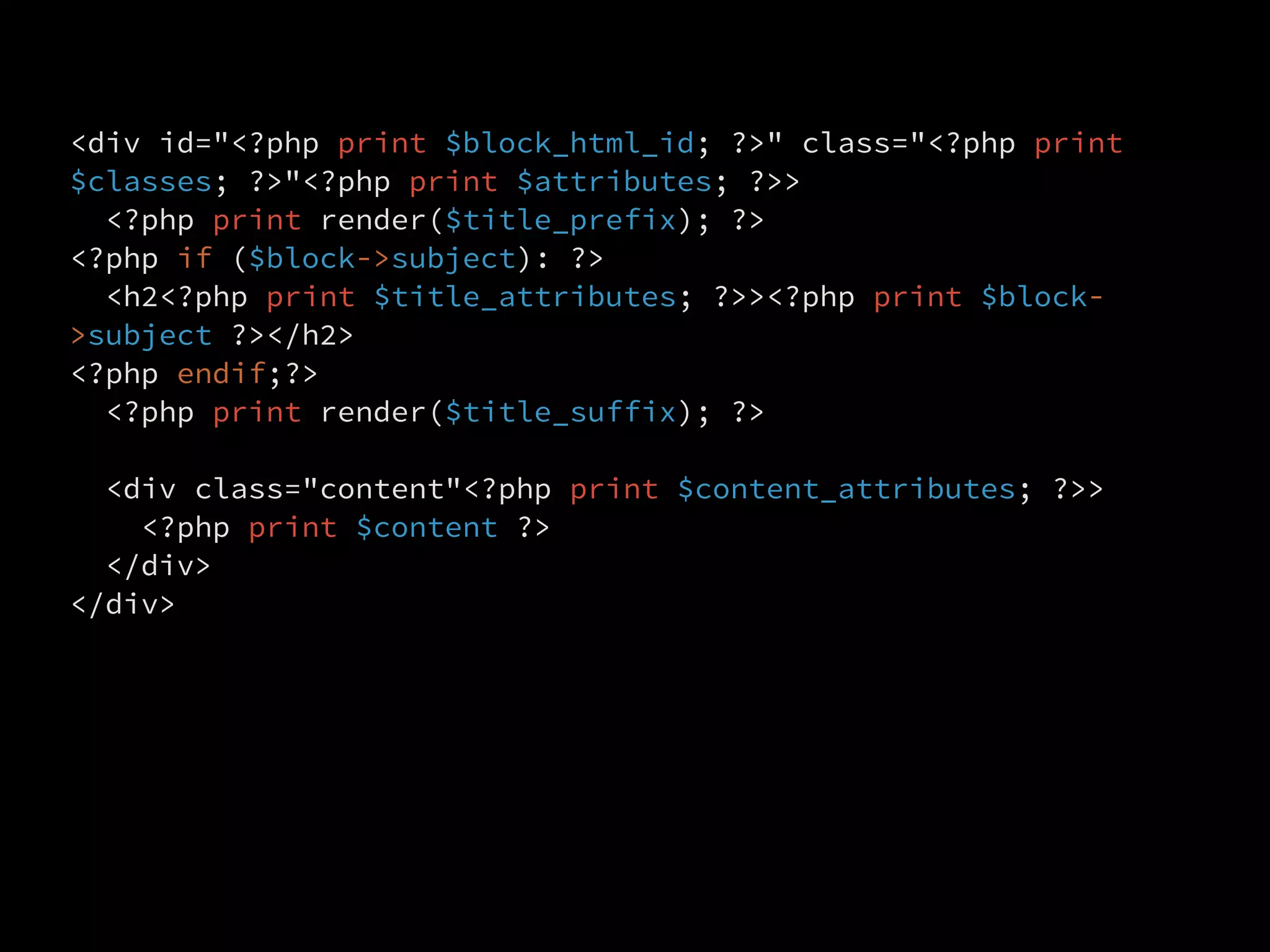 <div id="<?php print $block_html_id; ?>" class="<?php print
$classes; ?>"<?php print $attributes; ?>>
  <?php print render($title_prefix); ?>
<?php if ($block->subject): ?>
  <h2<?php print $title_attributes; ?>><?php print $block-
>subject ?></h2>
<?php endif;?>
  <?php print render($title_suffix); ?>

  <div class="content"<?php print $content_attributes; ?>>
    <?php print $content ?>
  </div>
</div>
 