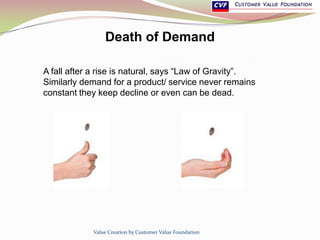 Death of Demand
A fall after a rise is natural, says “Law of Gravity”.
Similarly demand for a product/ service never remains
constant they keep decline or even can be dead.
Value Creation by Customer Value Foundation
 
