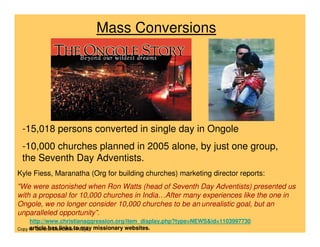 Mass Conversions




 -15,018 persons converted in single day in Ongole
 -10,000 churches planned in 2005 alone, by just o...
