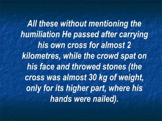 All these without mentioning the humiliation He passed after carrying his own cross for almost 2 kilometres, while the crowd spat on his face and throwed stones (the cross was almost 30 kg of weight, only for its higher part, where his hands were nailed). 