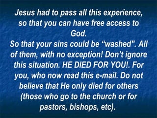 Jesus had to pass all this experience, so that you can have free access to God. So that your sins could be “washed". All of them, with no exception! Don’t ignore this situation. HE DIED FOR YOU!. For you, who now read this e-mail. Do not believe that He only died for others (those who go to the church or for pastors, bishops, etc).   