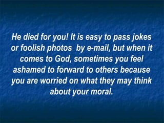 He died for you! It is easy to pass jokes or foolish photos  by e-mail, but when it comes to God, sometimes you feel ashamed to forward to others because you are worried on what they may think about your moral. 