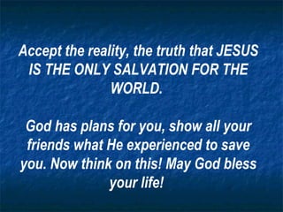Accept the reality, the truth that JESUS IS THE ONLY SALVATION FOR THE WORLD.  God has plans for you, show all your friends what He experienced to save you. Now think on this! May God bless your life!  