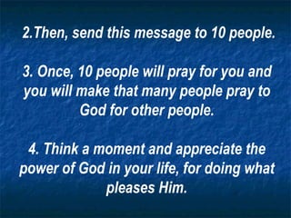 2.Then, send this message to 10 people. 3. Once, 10 people will pray for you and you will make that many people pray to God for other people. 4. Think a moment and appreciate the power of God in your life, for doing what pleases Him. 