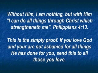Without Him, I am nothing, but with Him “I can do all things through Christ which strengtheneth me". Philippians 4:13. This is the simply proof. If you love God and your are not ashamed for all things He has done for you, send this to all those you love. 