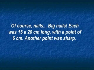 Of course, nails... Big nails! Each was 15 a 20 cm long, with a point of 6 cm. Another point was sharp .   