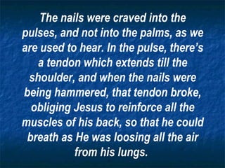 The nails were craved into the pulses, and not into the palms, as we are used to hear. In the pulse, there’s a tendon which extends till the shoulder, and when the nails were being hammered, that tendon broke, obliging Jesus to reinforce all the muscles of his back, so that he could breath as He was loosing all the air from his lungs.   
