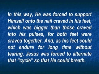 In this way, He was forced to support Himself onto the nail craved in his feet, which was bigger than those craved into his pulses, for both feet were craved together. And, as his feet could not endure for long time without tearing, Jesus was forced to alternate that “cycle” so that He could breath. 