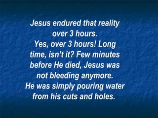 Jesus endured that reality over 3 hours. Yes, over 3 hours! Long time, isn’t it? Few minutes before He died, Jesus was not bleeding anymore. He was simply pouring water from his cuts and holes.   