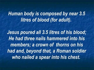 Human body is composed by near 3.5 litres of blood (for adult).  Jesus poured all 3.5 litres of his blood; He had three nails hammered into his members; a crown of  thorns on his had and, beyond that, a Roman soldier who nailed a spear into his chest.   