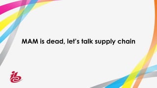 MAM is dead, let’s talk supply chain
 