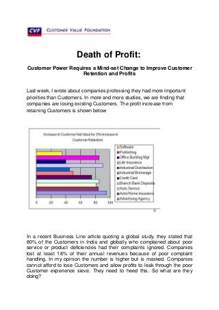 Death of Profit:
Customer Power Requires a Mind-set Change to Improve Customer
                    Retention and Profits


Last week, I wrote about companies professing they had more important
priorities than Customers. In more and more studies, we are finding that
companies are losing existing Customers. The profit increase from
retaining Customers is shown below




In a recent Business Line article quoting a global study, they stated that
80% of the Customers in India and globally who complained about poor
service or product deficiencies had their complaints ignored. Companies
lost at least 18% of their annual revenues because of poor complaint
handling. In my opinion the number is higher but is masked. Companies
cannot afford to lose Customers and allow profits to leak through the poor
Customer experience sieve. They need to heed this. So what are they
doing?
 