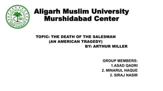 Aligarh Muslim University
Murshidabad Center
TOPIC: THE DEATH OF THE SALESMAN
(AN AMERICAN TRAGEDY)
BY: ARTHUR MILLER
GROUP MEMBERS:
1.ASAD QADRI
2. MINARUL HAQUE
3. SIRAJ NASIR
 