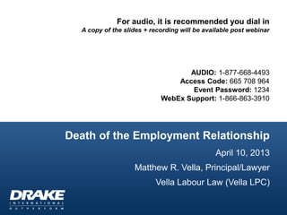 For audio, it is recommended you dial in
  A copy of the slides + recording will be available post webinar




                                   AUDIO: 1-877-668-4493
                                Access Code: 665 708 964
                                    Event Password: 1234
                            WebEx Support: 1-866-863-3910




Death of the Employment Relationship
                                              April 10, 2013
                   Matthew R. Vella, Principal/Lawyer
                          Vella Labour Law (Vella LPC)
 
