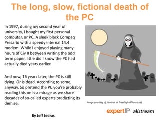 The long, slow, fictional death of
the PC
In 1997, during my second year of
university, I bought my first personal
computer, or PC. A sleek black Compaq
Presario with a speedy internal 14.4
modem. While I enjoyed playing many
hours of Civ II between writing the odd
term paper, little did I know the PC had
actually died years earlier.
And now, 16 years later, the PC is still
dying. Or is dead. According to some,
anyway. So pretend the PC you’re probably
reading this on is a mirage as we share
decades of so-called experts predicting its
demise.
By Jeff Jedras
Image courtesy of bandrat at FreeDigitalPhotos.net
 