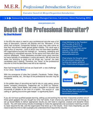M.E.R.                  Professional Introduction Services
                        Executive Search & Merger/Acquisition Introductions

          Outsourcing Industry Experts (Managed Services, Call Center, Direct Marketing, BPO)

                                            www.justcareers.com




Death of the Professional Recruiter?
By Chad McDaniel

In the 90 s the value or need to use a professional recruiter was a hot   Chad McDaniel is the President
topic of discussion. Internet Job Boards and the Monsters of the          and Founder of M.E.R., a
world had surfaced. Companies flocked to post their jobs online so        Professional Search Firm
that their recruitment needs gained global visibility. The result was a   dedicated to the contact center
mass influx of resumes - most of which may not have been qualified.       industry, CRM, BPO, Direct
HR organizations burned the midnight oil - reviewing, cataloging and      Marketing industries.
responding to unqualified resumes. At the same time there were also       www.justcareers.com
resume databases. These databases provided some good resumes
but were typically of candidates in active job search. We all know that   Chad shares his thoughts about
when the economy is good and all things are normal the best               the recruitment industry, job
candidates aren t looking. Therefore, the value of the professional       hunting and career advice at
recruiter to find the best talent was felt to be retained.                http://chadmcdaniel.blogspot.com

Now fast forward to 2010 and we are faced with a new challenge
to our value - Social Media.

With the emergence of sites like LinkedIn, Facebook, Twitter, blogs,
discussion boards, etc., the days of the professional recruiter may be
numbered

In the golden days of recruiting we had to rely on cold calling, phone
books, company directories, magazines etc. to build our network.
However, today Social Media has made it possible to connect with
thousands of people at the click of a button. The amount of cold          The last few years have seen
calling or getting around the gate keeper is significantly down.          Social Media become part of the
                                                                          recruitment process.

If you do not have qualified people learning, setting up and working the tool then it becomes another one of
those great gadgets that you bought but only half works. If per chance you spend the time and energy to
set up Social Media to deliver appropriate results you still need to organize, analyze and decipher those
results. You still need strong industry knowledge to make the appropriate and successful matching of talent
to need- beyond the title, and the organization that show up in the results. Even more importantly, you still
need to take the time to talk to people and understand them beyond the resume.
 